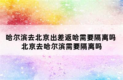 哈尔滨去北京出差返哈需要隔离吗 北京去哈尔滨需要隔离吗